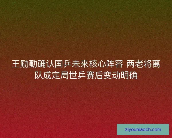 王励勤确认国乒未来核心阵容 两老将离队成定局世乒赛后变动明确 王励勤确认国乒未来核心阵容 两老将离队成定局世乒赛后变动明确