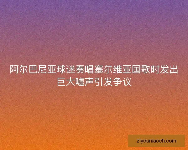 阿尔巴尼亚球迷奏唱塞尔维亚国歌时发出巨大嘘声引发争议 阿尔巴尼亚球迷奏唱塞尔维亚国歌时发出巨大嘘声引发争议