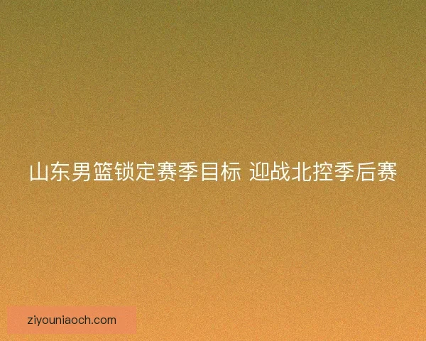 山东男篮锁定赛季目标 迎战北控季后赛