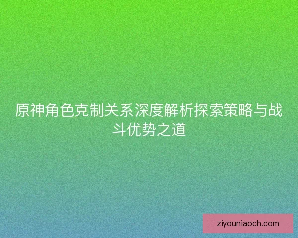 原神角色克制关系深度解析探索策略与战斗优势之道 原神角色克制关系深度解析探索策略与战斗优势之道