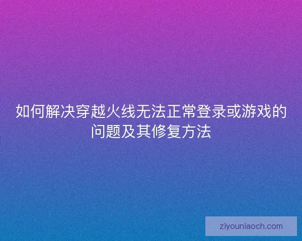如何解决穿越火线无法正常登录或游戏的问题及其修复方法 如何解决穿越火线无法正常登录或游戏的问题及其修复方法