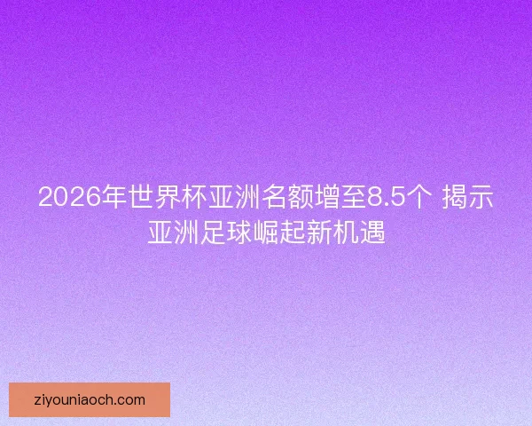 2026年世界杯亚洲名额增至8.5个 揭示亚洲足球崛起新机遇