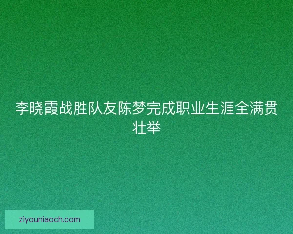 李晓霞战胜队友陈梦完成职业生涯全满贯壮举
